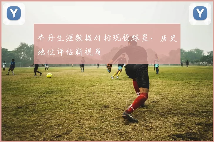 乔丹生涯数据对标现役球星，历史地位评估新视角