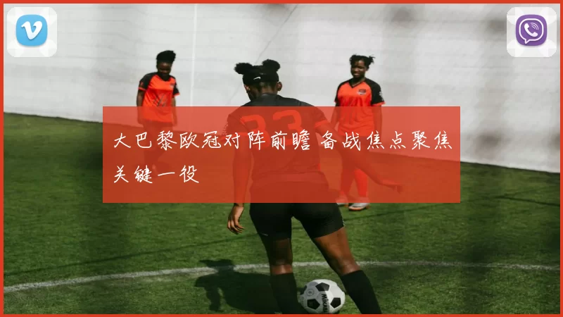 大巴黎欧冠对阵前瞻 备战焦点聚焦关键一役