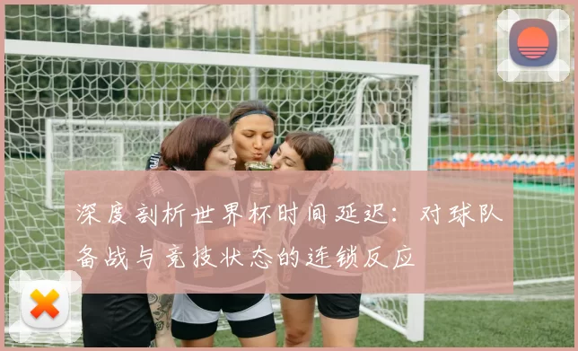 深度剖析世界杯时间延迟：对球队备战与竞技状态的连锁反应