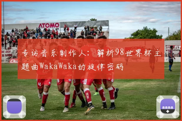 专访音乐制作人：解析98世界杯主题曲WakaWaka的旋律密码
