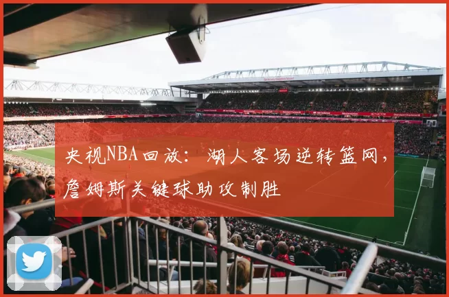 央视NBA回放：湖人客场逆转篮网，詹姆斯关键球助攻制胜