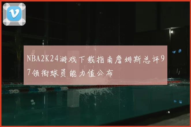 NBA2K24游戏下载指南詹姆斯总评97领衔球员能力值公布