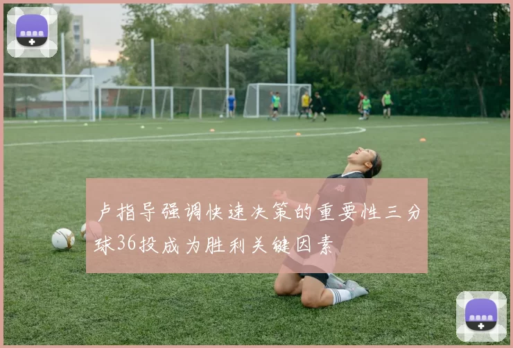 卢指导强调快速决策的重要性三分球36投成为胜利关键因素