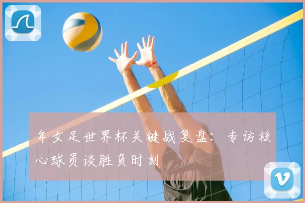 年女足世界杯关键战复盘:专访核心球员谈胜负时刻