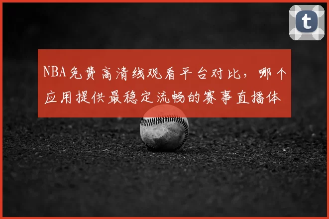 NBA免费高清线观看平台对比，哪个应用提供最稳定流畅的赛事直播体验