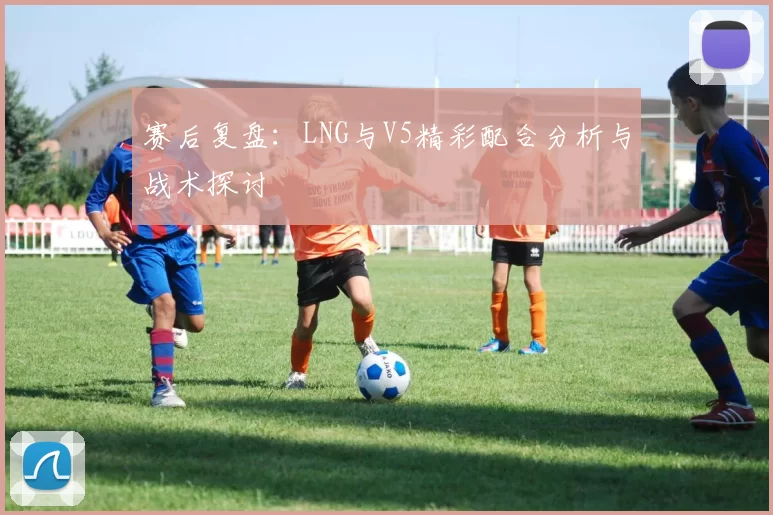 赛后复盘：LNG与V5精彩配合分析与战术探讨