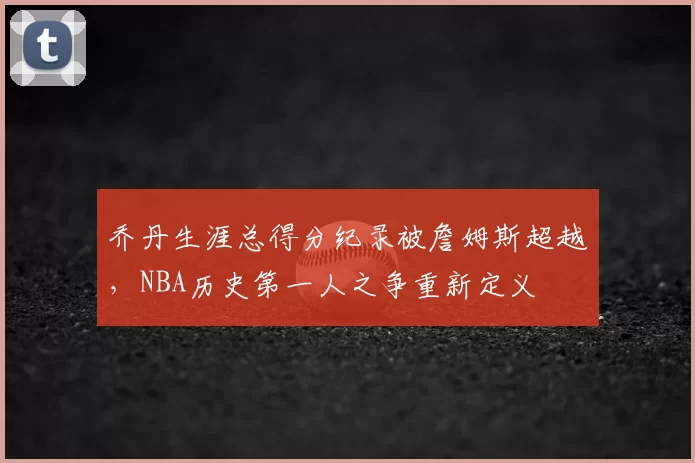 乔丹生涯总得分纪录被詹姆斯超越，NBA历史第一人之争重新定义