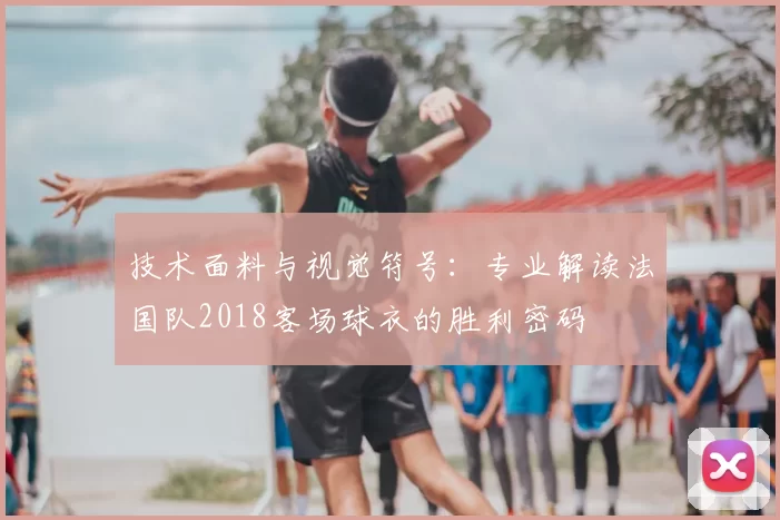 技术面料与视觉符号:专业解读法国队2018客场球衣的胜利密码