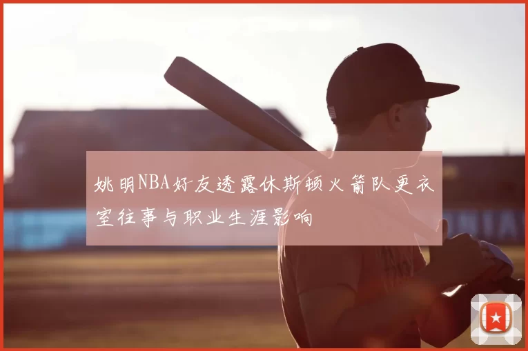姚明NBA好友透露休斯顿火箭队更衣室往事与职业生涯影响