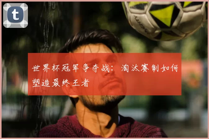 世界杯冠军争夺战：淘汰赛制如何塑造最终王者