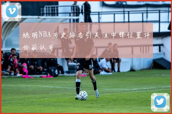 姚明NBA历史排名引关注中锋位置评价获认可