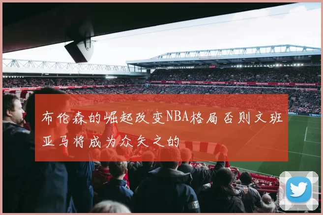 布伦森的崛起改变NBA格局否则文班亚马将成为众矢之的