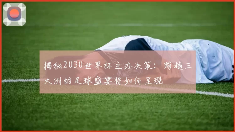 揭秘2030世界杯主办决策:跨越三大洲的足球盛宴将如何呈现