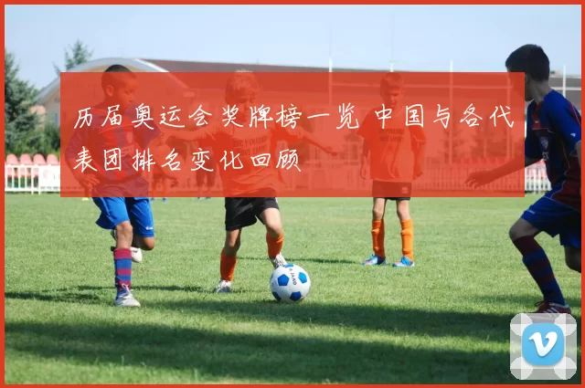 历届奥运会奖牌榜一览 中国与各代表团排名变化回顾