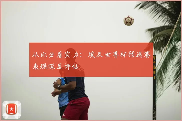 从比分看实力:埃及世界杯预选赛表现深度评估