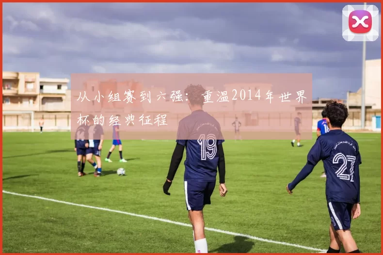 从小组赛到六强:重温2014年世界杯的经典征程