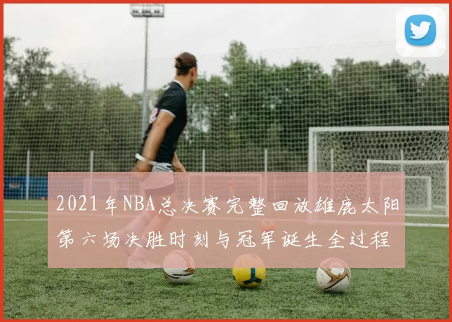 2021年NBA总决赛完整回放雄鹿太阳第六场决胜时刻与冠军诞生全过程