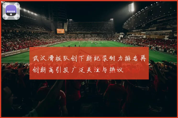 武汉滑板队创下新纪录耐力排名再创新高引发广泛关注与热议