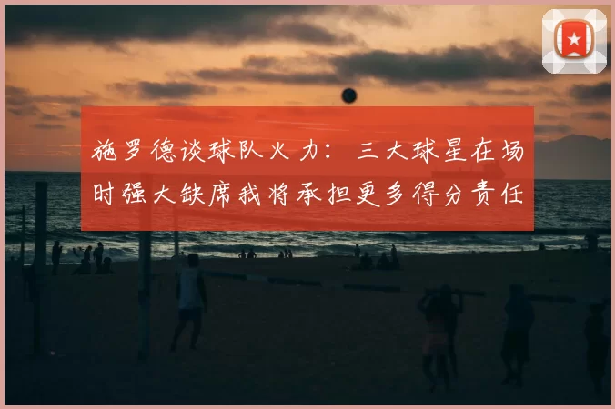施罗德谈球队火力：三大球星在场时强大缺席我将承担更多得分责任