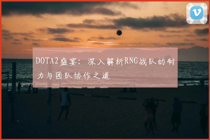 DOTA2盛宴：深入解析RNG战队的耐力与团队协作之道