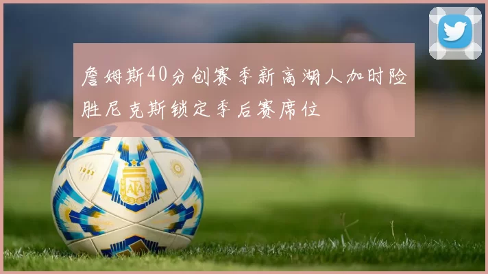 詹姆斯40分创赛季新高湖人加时险胜尼克斯锁定季后赛席位