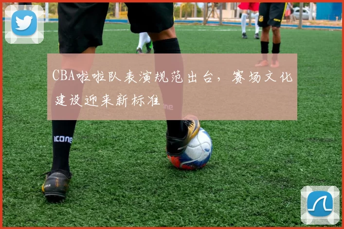 CBA啦啦队表演规范出台，赛场文化建设迎来新标准