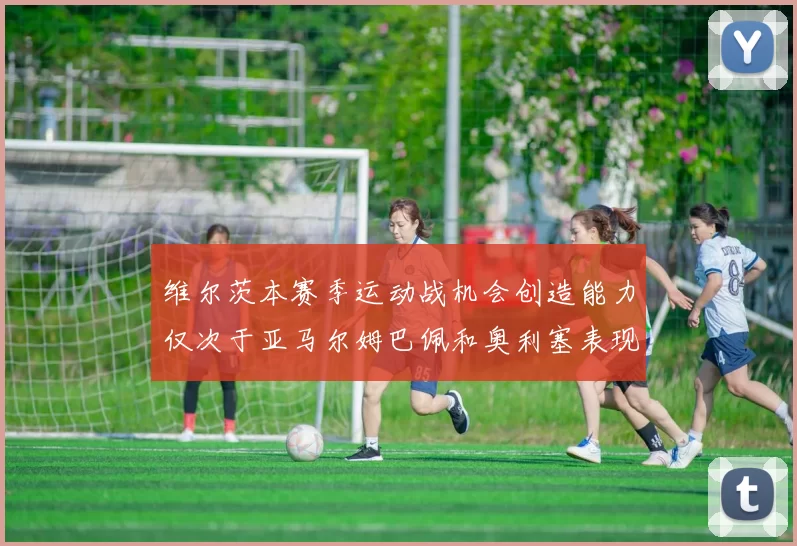 维尔茨本赛季运动战机会创造能力仅次于亚马尔姆巴佩和奥利塞表现突出