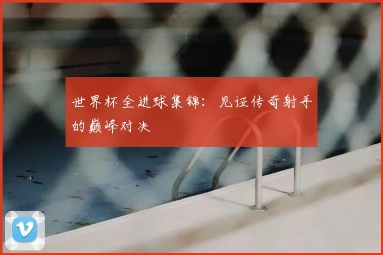 世界杯全进球集锦:见证传奇射手的巅峰对决