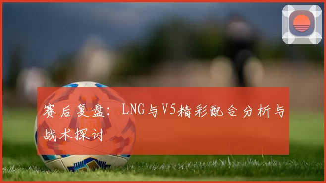 赛后复盘：LNG与V5精彩配合分析与战术探讨