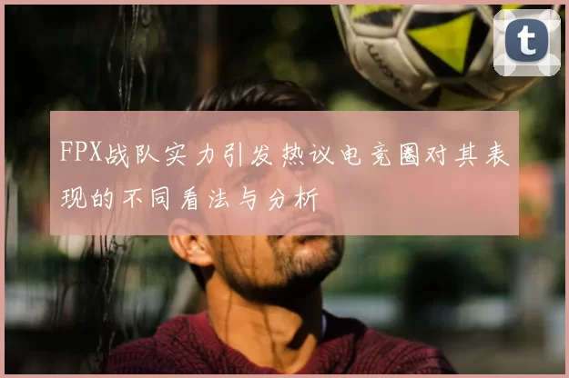 FPX战队实力引发热议电竞圈对其表现的不同看法与分析