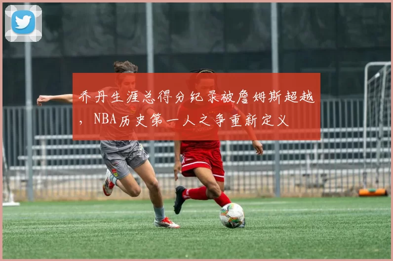 乔丹生涯总得分纪录被詹姆斯超越，NBA历史第一人之争重新定义