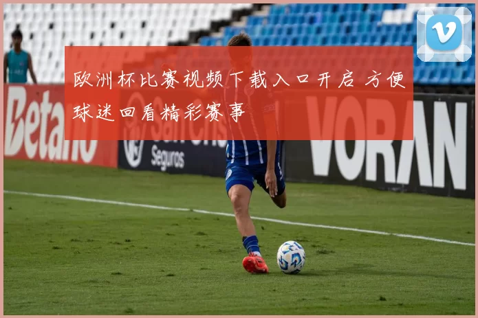 欧洲杯比赛视频下载入口开启 方便球迷回看精彩赛事