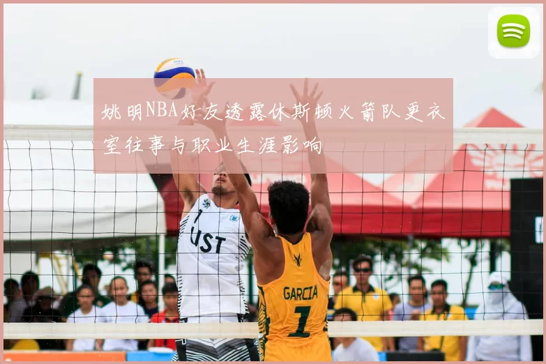 姚明NBA好友透露休斯顿火箭队更衣室往事与职业生涯影响