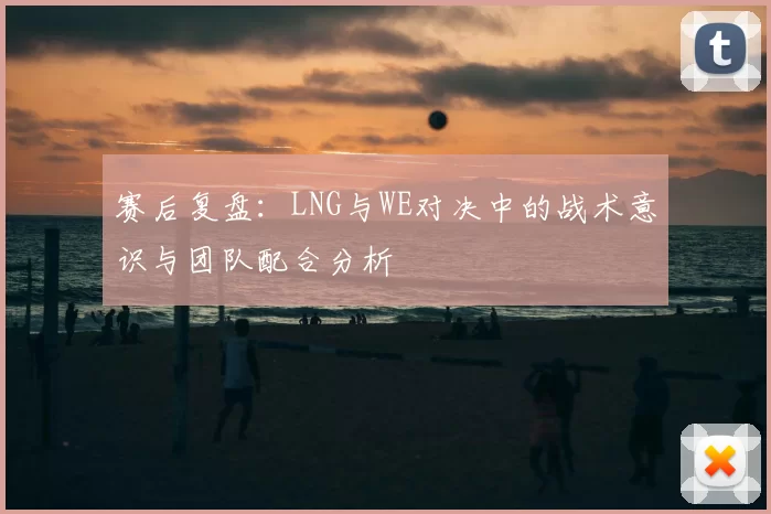 赛后复盘：LNG与WE对决中的战术意识与团队配合分析