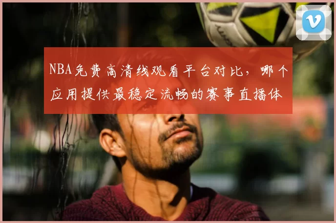 NBA免费高清线观看平台对比，哪个应用提供最稳定流畅的赛事直播体验