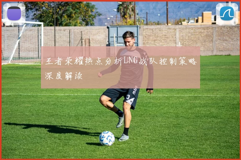 王者荣耀热点分析LNG战队控制策略深度解读