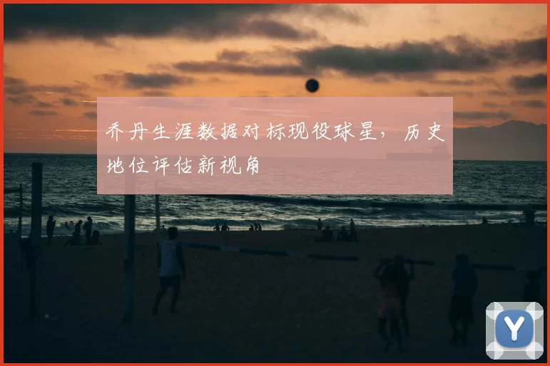 乔丹生涯数据对标现役球星，历史地位评估新视角