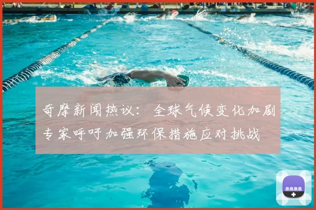 奇摩新闻热议：全球气候变化加剧专家呼吁加强环保措施应对挑战