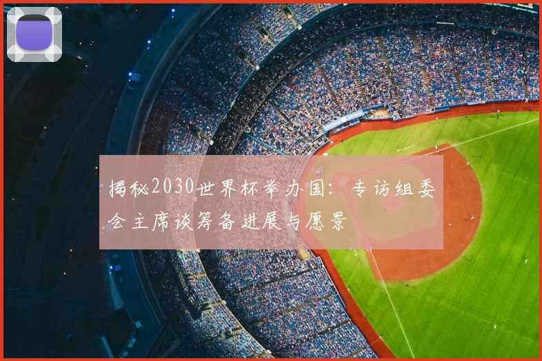 揭秘2030世界杯举办国：专访组委会主席谈筹备进展与愿景
