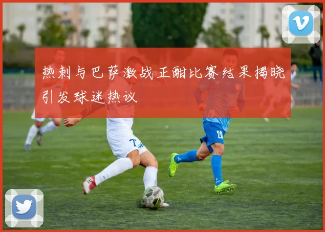 热刺与巴萨激战正酣比赛结果揭晓引发球迷热议