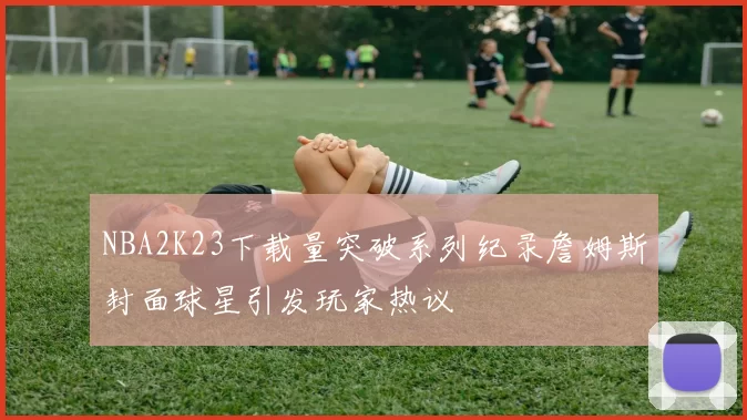 NBA2K23下载量突破系列纪录詹姆斯封面球星引发玩家热议