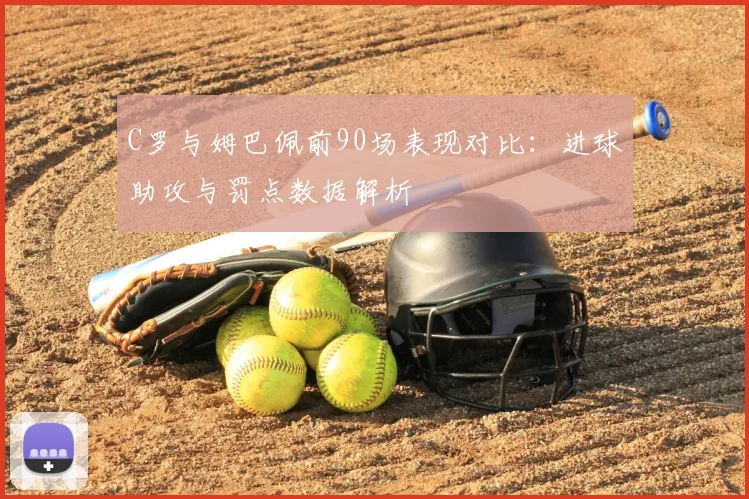 C罗与姆巴佩前90场表现对比：进球助攻与罚点数据解析