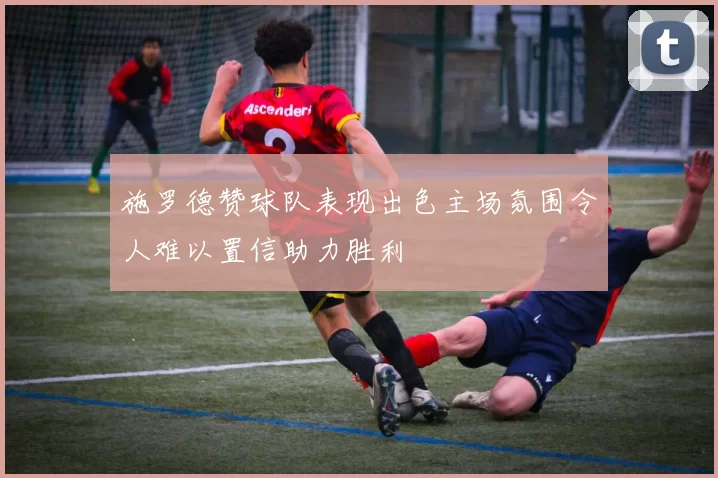 施罗德赞球队表现出色主场氛围令人难以置信助力胜利