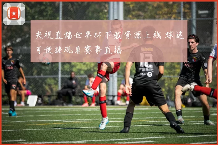 央视直播世界杯下载资源上线 球迷可便捷观看赛事直播