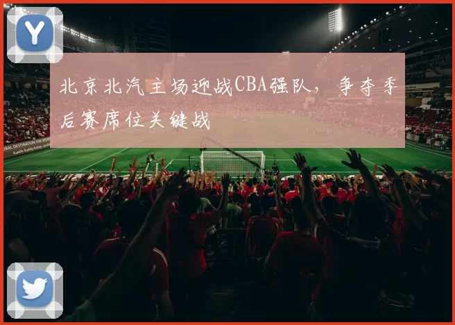 北京北汽主场迎战CBA强队，争夺季后赛席位关键战