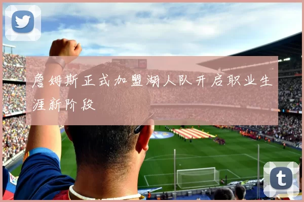 詹姆斯正式加盟湖人队开启职业生涯新阶段