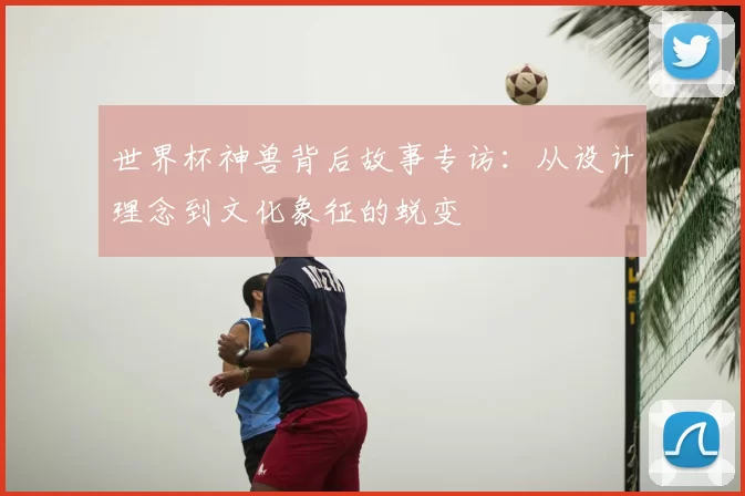 世界杯神兽背后故事专访:从设计理念到文化象征的蜕变