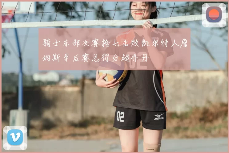 骑士东部决赛抢七击败凯尔特人詹姆斯季后赛总得分超乔丹