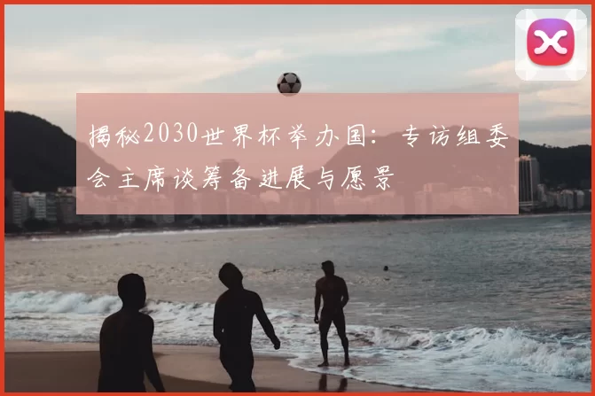 揭秘2030世界杯举办国：专访组委会主席谈筹备进展与愿景