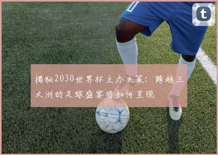 揭秘2030世界杯主办决策：跨越三大洲的足球盛宴将如何呈现